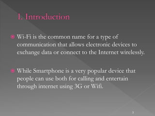  Wi-Fi is the common name for a type of
communication that allows electronic devices to
exchange data or connect to the Internet wirelessly.
 While Smartphone is a very popular device that
people can use both for calling and entertain
through internet using 3G or Wifi.
3
 