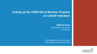Scaling up the LSMS-ISA to Monitor Progress
on CAADP Indicators
Alberto Zezza
Development Data Group
World Bank
2018 ReSAKSS Annual Conference
Addis Ababa, 24-26 October 2018
 