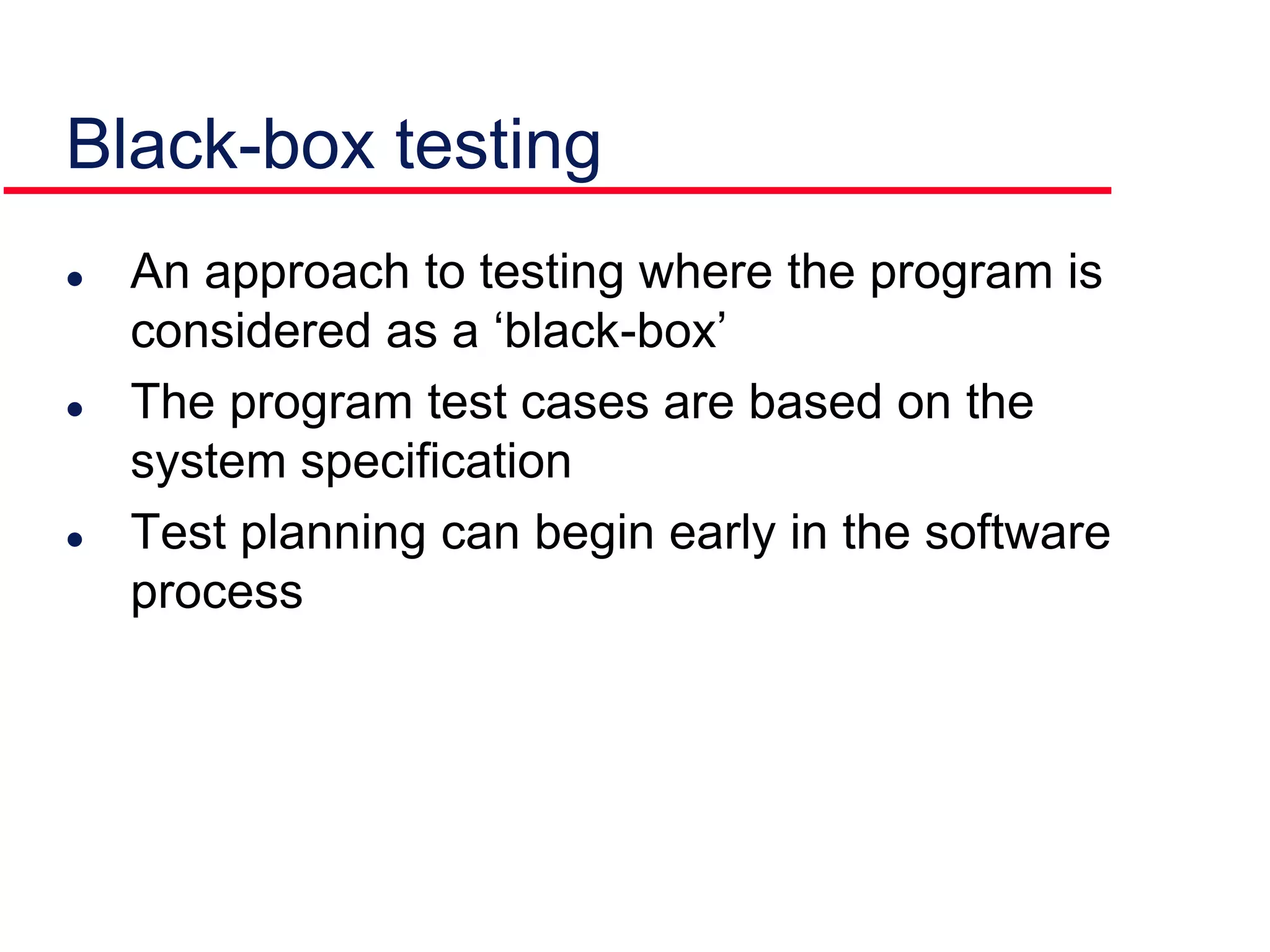 Black-box testing
 An approach to testing where the program is
considered as a ‘black-box’
 The program test cases are based on the
system specification
 Test planning can begin early in the software
process
 