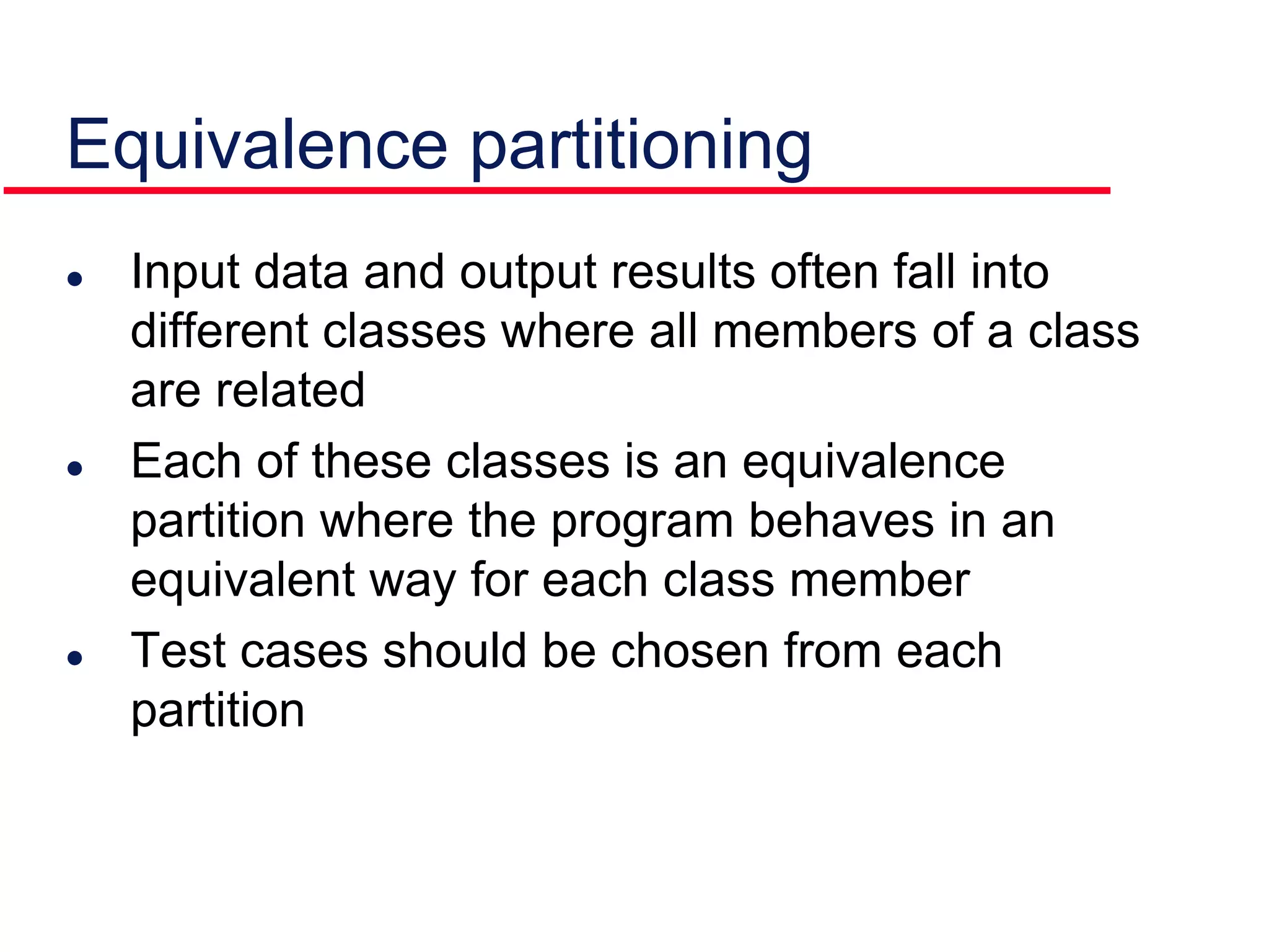 Equivalence partitioning
 Input data and output results often fall into
different classes where all members of a class
are related
 Each of these classes is an equivalence
partition where the program behaves in an
equivalent way for each class member
 Test cases should be chosen from each
partition
 