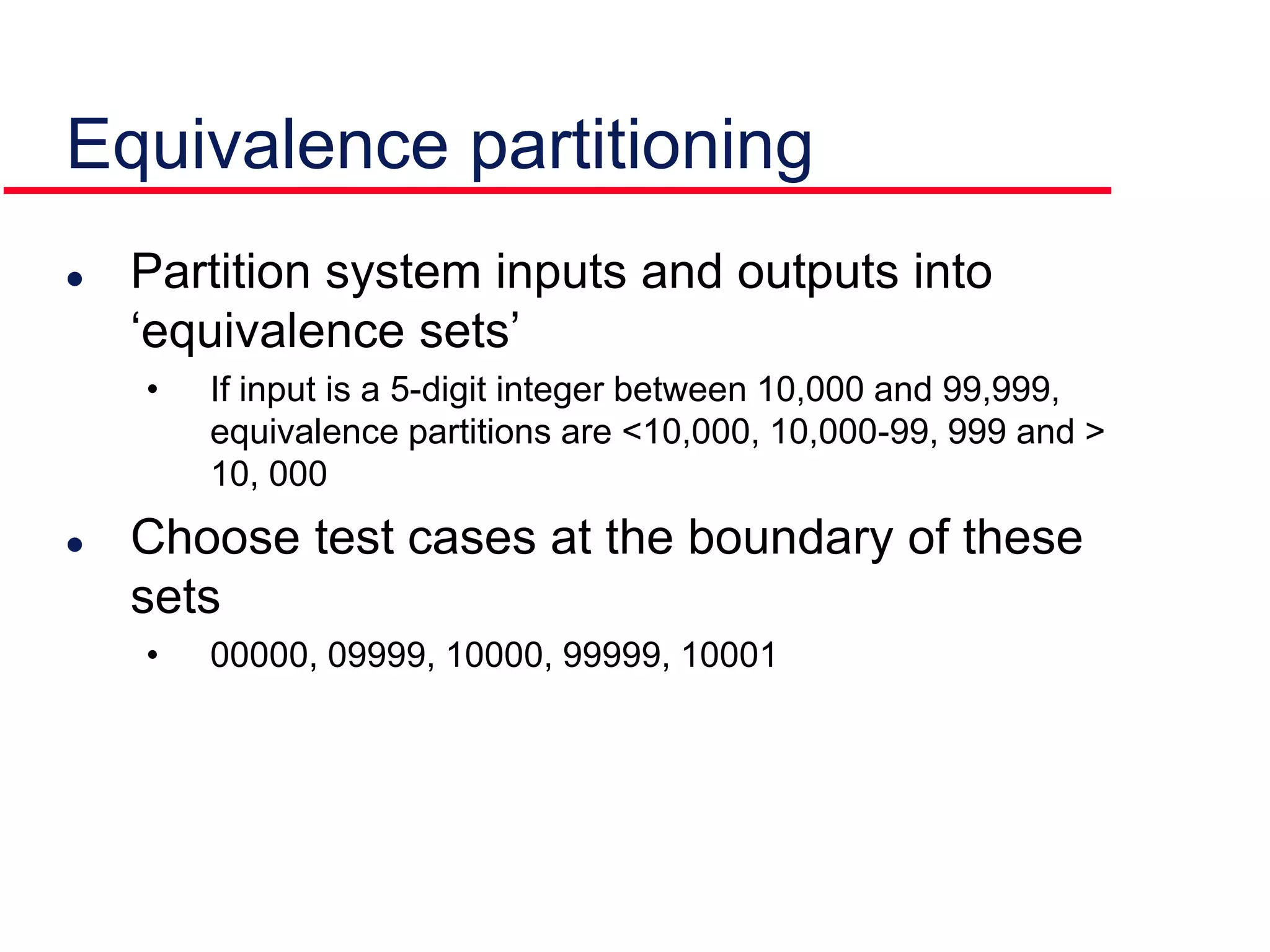  Partition system inputs and outputs into
‘equivalence sets’
• If input is a 5-digit integer between 10,000 and 99,999,
equivalence partitions are <10,000, 10,000-99, 999 and >
10, 000
 Choose test cases at the boundary of these
sets
• 00000, 09999, 10000, 99999, 10001
Equivalence partitioning
 