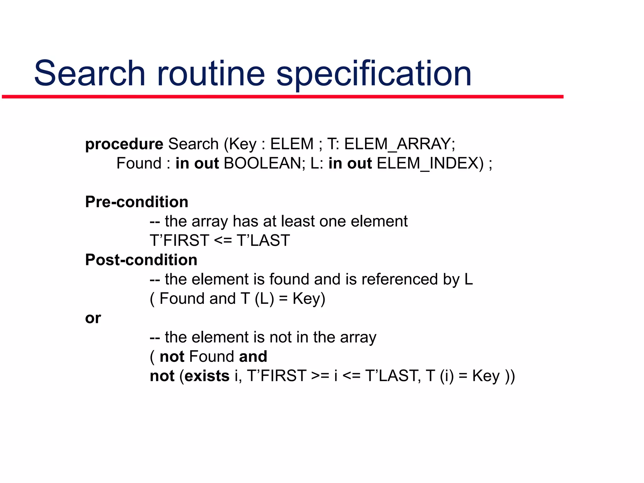 Search routine specification
procedure Search (Key : ELEM ; T: ELEM_ARRAY;
Found : in out BOOLEAN; L: in out ELEM_INDEX) ;
Pre-condition
-- the array has at least one element
T’FIRST <= T’LAST
Post-condition
-- the element is found and is referenced by L
( Found and T (L) = Key)
or
-- the element is not in the array
( not Found and
not (exists i, T’FIRST >= i <= T’LAST, T (i) = Key ))
 