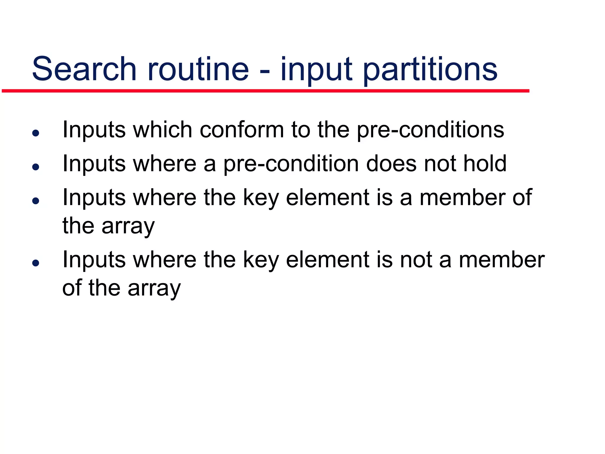  Inputs which conform to the pre-conditions
 Inputs where a pre-condition does not hold
 Inputs where the key element is a member of
the array
 Inputs where the key element is not a member
of the array
Search routine - input partitions
 