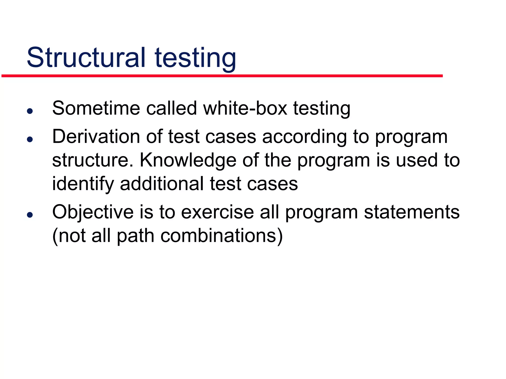  Sometime called white-box testing
 Derivation of test cases according to program
structure. Knowledge of the program is used to
identify additional test cases
 Objective is to exercise all program statements
(not all path combinations)
Structural testing
 