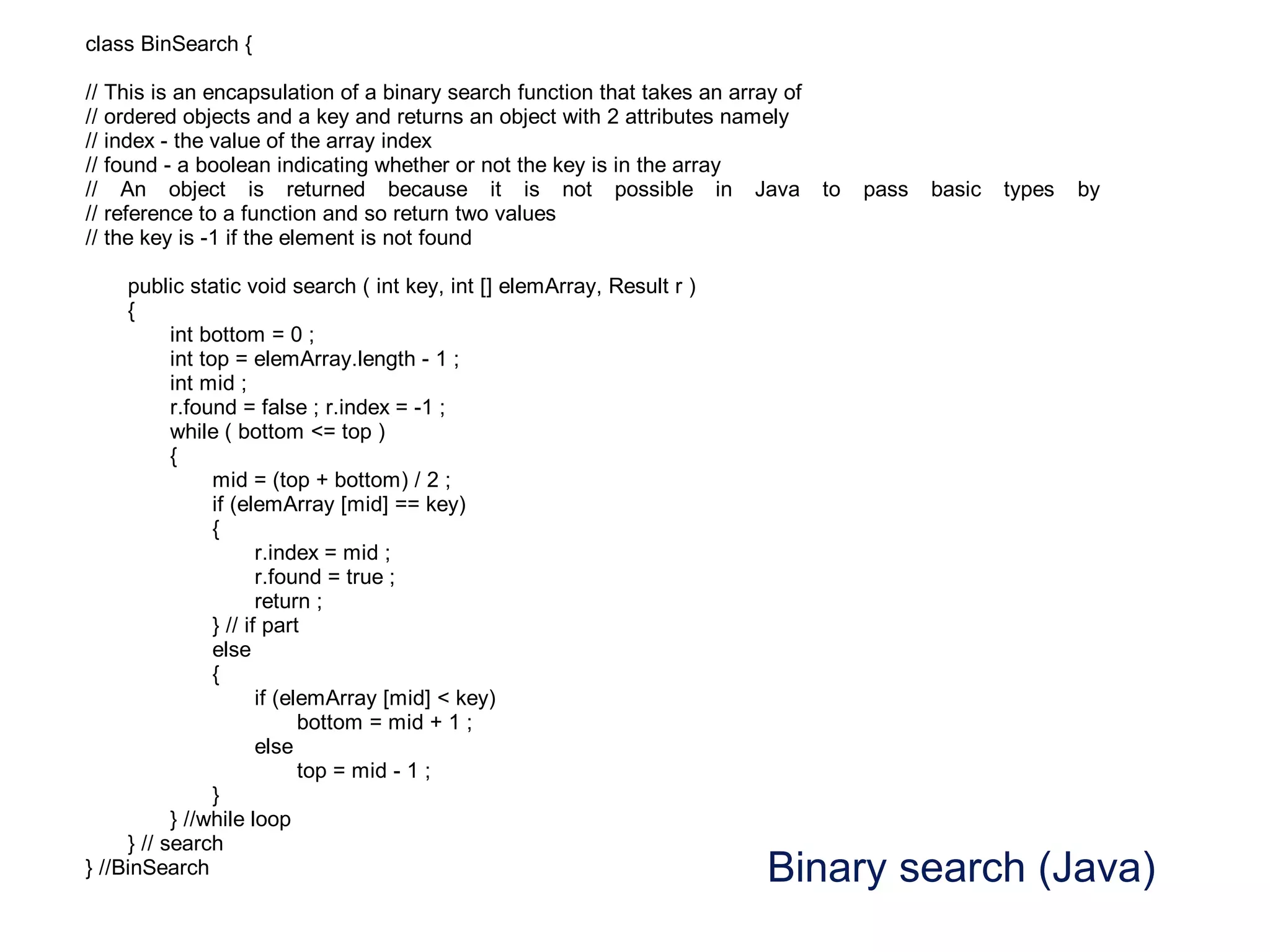Binary search (Java)
class BinSearch {
// This is an encapsulation of a binary search function that takes an array of
// ordered objects and a key and returns an object with 2 attributes namely
// index - the value of the array index
// found - a boolean indicating whether or not the key is in the array
// An object is returned because it is not possible in Java to pass basic types by
// reference to a function and so return two values
// the key is -1 if the element is not found
public static void search ( int key, int [] elemArray, Result r )
{
int bottom = 0 ;
int top = elemArray.length - 1 ;
int mid ;
r.found = false ; r.index = -1 ;
while ( bottom <= top )
{
mid = (top + bottom) / 2 ;
if (elemArray [mid] == key)
{
r.index = mid ;
r.found = true ;
return ;
} // if part
else
{
if (elemArray [mid] < key)
bottom = mid + 1 ;
else
top = mid - 1 ;
}
} //while loop
} // search
} //BinSearch
 
