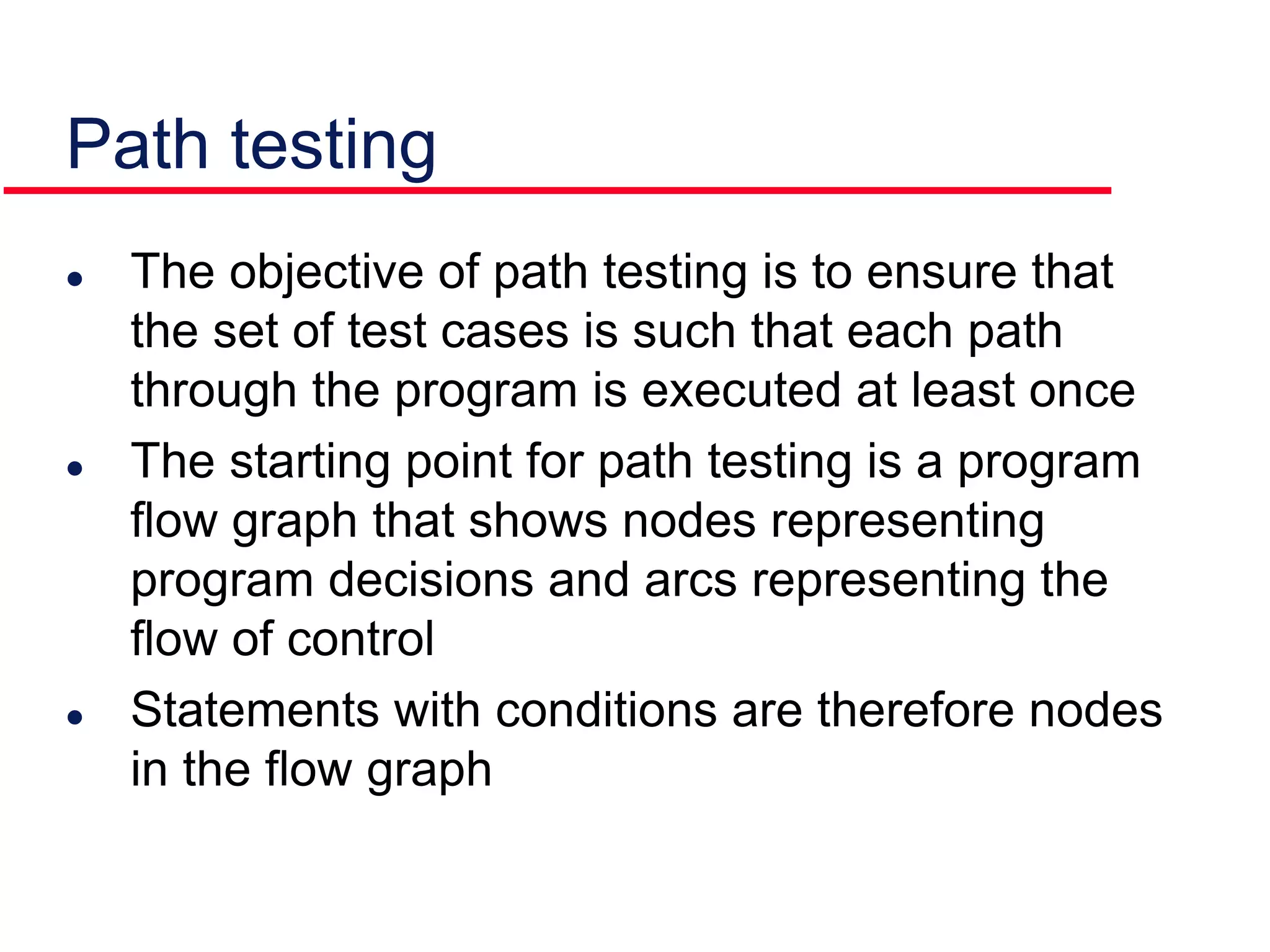 Path testing
 The objective of path testing is to ensure that
the set of test cases is such that each path
through the program is executed at least once
 The starting point for path testing is a program
flow graph that shows nodes representing
program decisions and arcs representing the
flow of control
 Statements with conditions are therefore nodes
in the flow graph
 