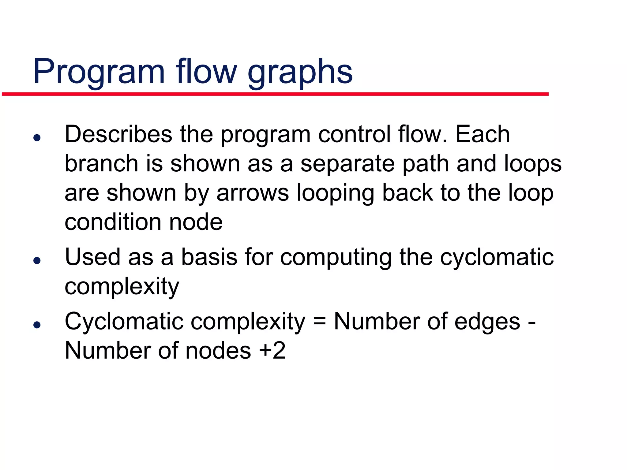 Describes the program control flow. Each
branch is shown as a separate path and loops
are shown by arrows looping back to the loop
condition node
 Used as a basis for computing the cyclomatic
complexity
 Cyclomatic complexity = Number of edges -
Number of nodes +2
Program flow graphs
 