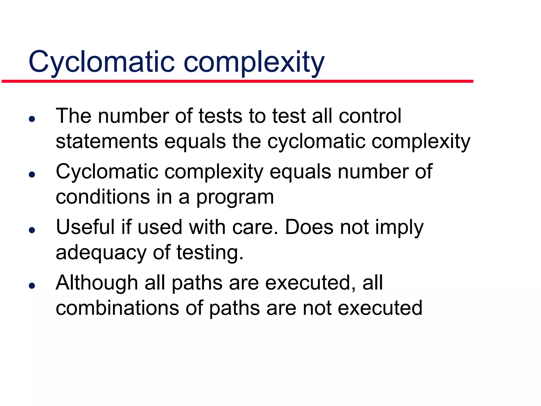  The number of tests to test all control
statements equals the cyclomatic complexity
 Cyclomatic complexity equals number of
conditions in a program
 Useful if used with care. Does not imply
adequacy of testing.
 Although all paths are executed, all
combinations of paths are not executed
Cyclomatic complexity
 