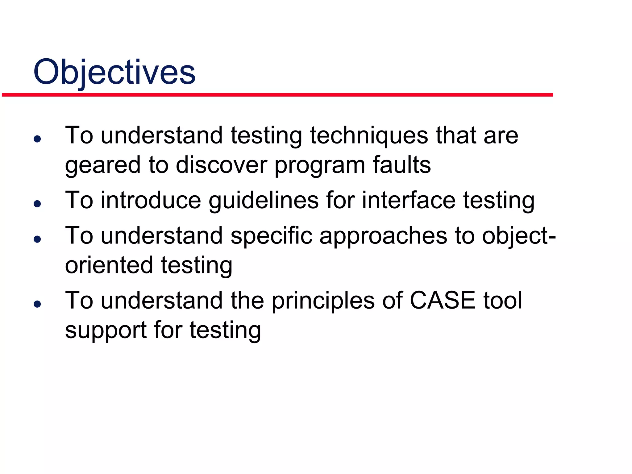 Objectives
 To understand testing techniques that are
geared to discover program faults
 To introduce guidelines for interface testing
 To understand specific approaches to object-
oriented testing
 To understand the principles of CASE tool
support for testing
 