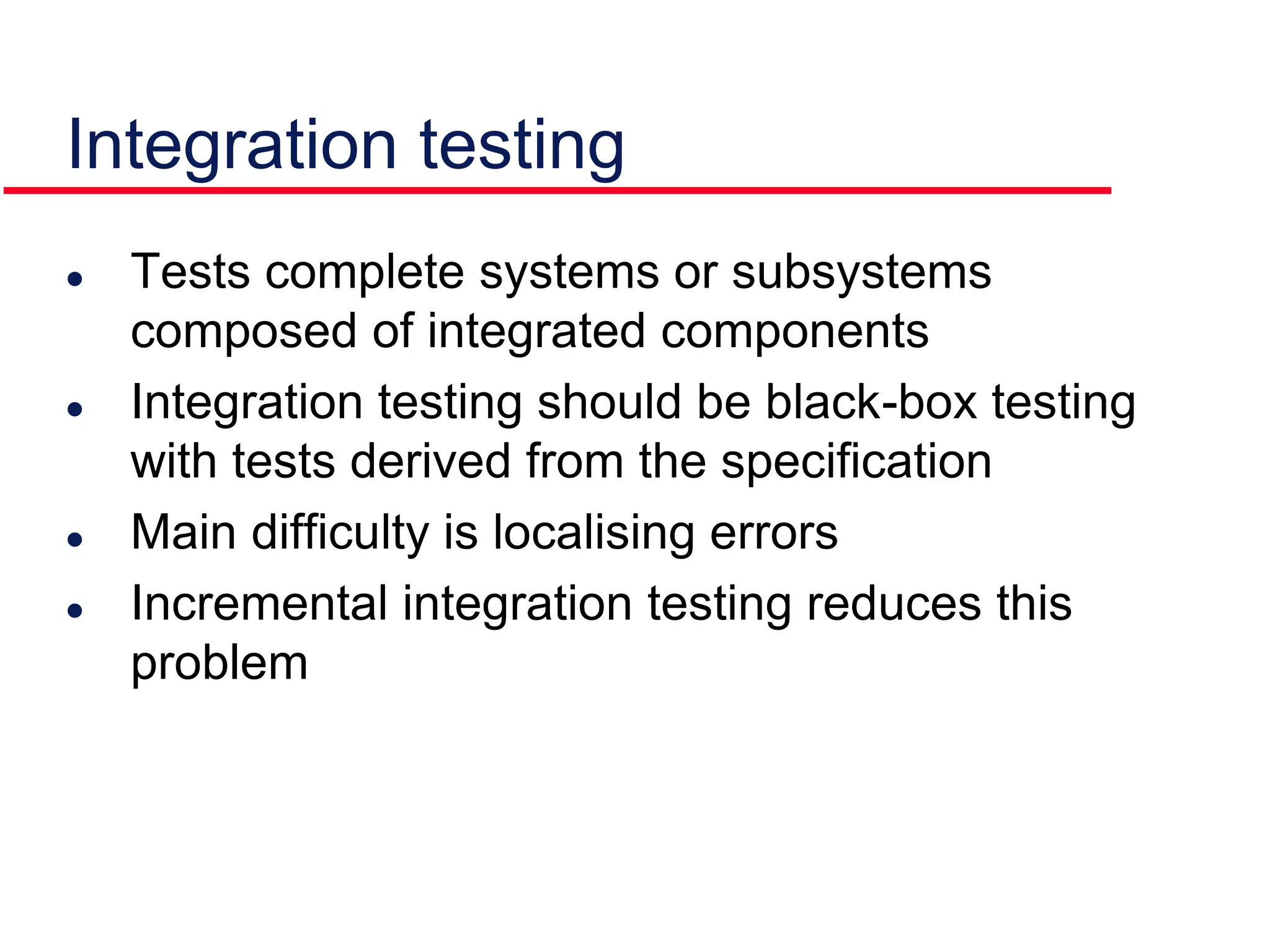 Integration testing
 Tests complete systems or subsystems
composed of integrated components
 Integration testing should be black-box testing
with tests derived from the specification
 Main difficulty is localising errors
 Incremental integration testing reduces this
problem
 