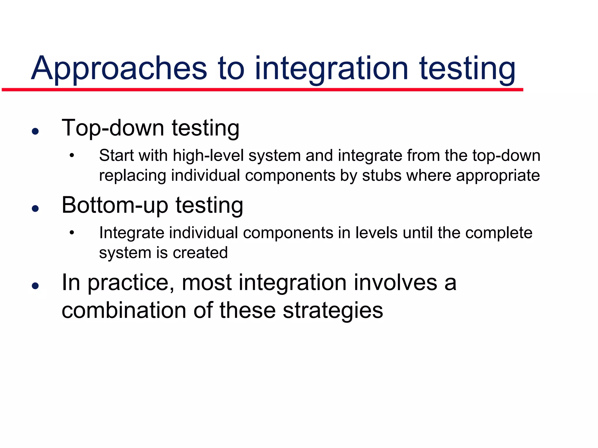 Approaches to integration testing
 Top-down testing
• Start with high-level system and integrate from the top-down
replacing individual components by stubs where appropriate
 Bottom-up testing
• Integrate individual components in levels until the complete
system is created
 In practice, most integration involves a
combination of these strategies
 