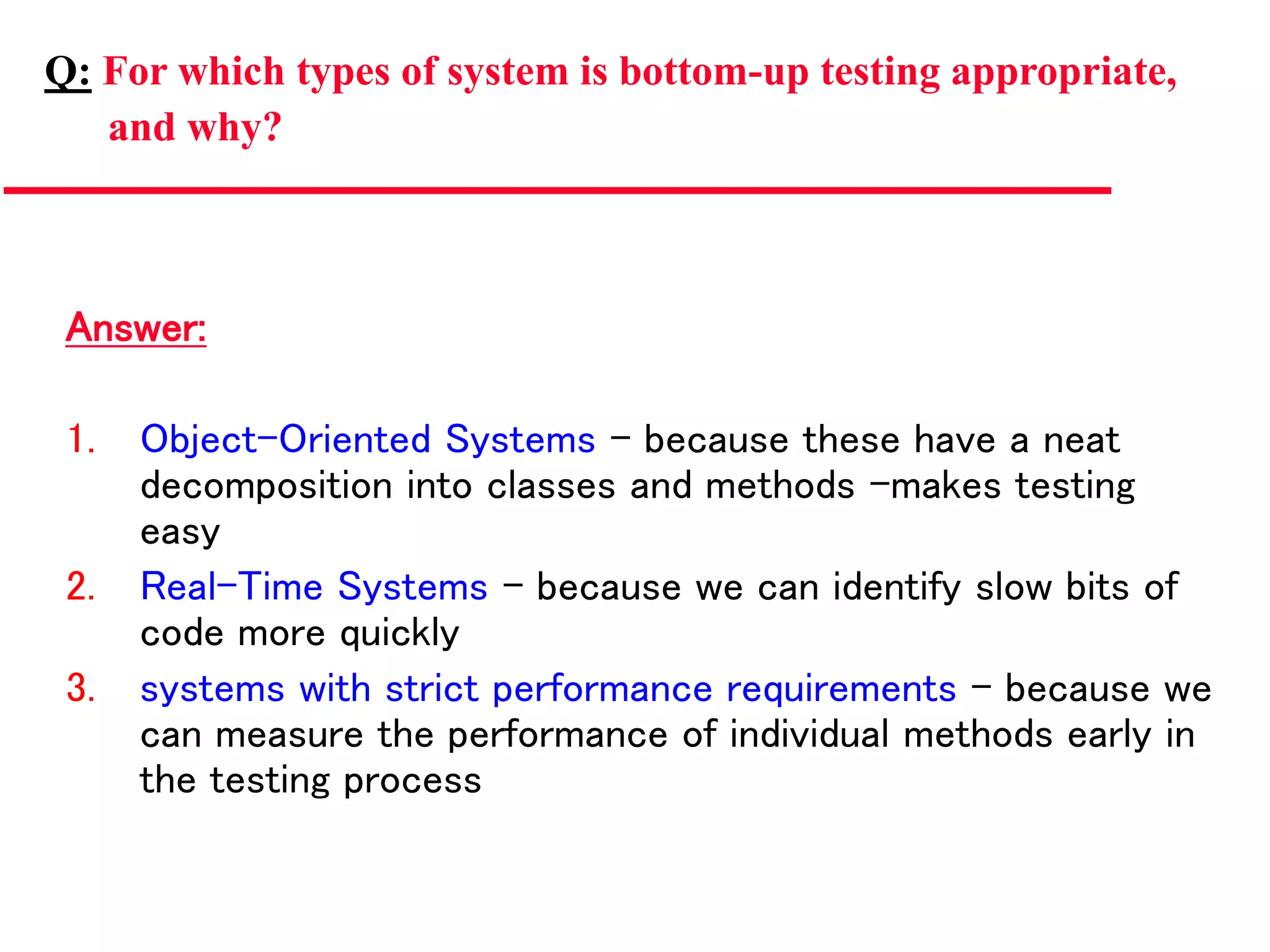 Answer:
1. Object-Oriented Systems – because these have a neat
decomposition into classes and methods –makes testing
easy
2. Real-Time Systems – because we can identify slow bits of
code more quickly
3. systems with strict performance requirements – because we
can measure the performance of individual methods early in
the testing process
Q: For which types of system is bottom-up testing appropriate,
and why?
 