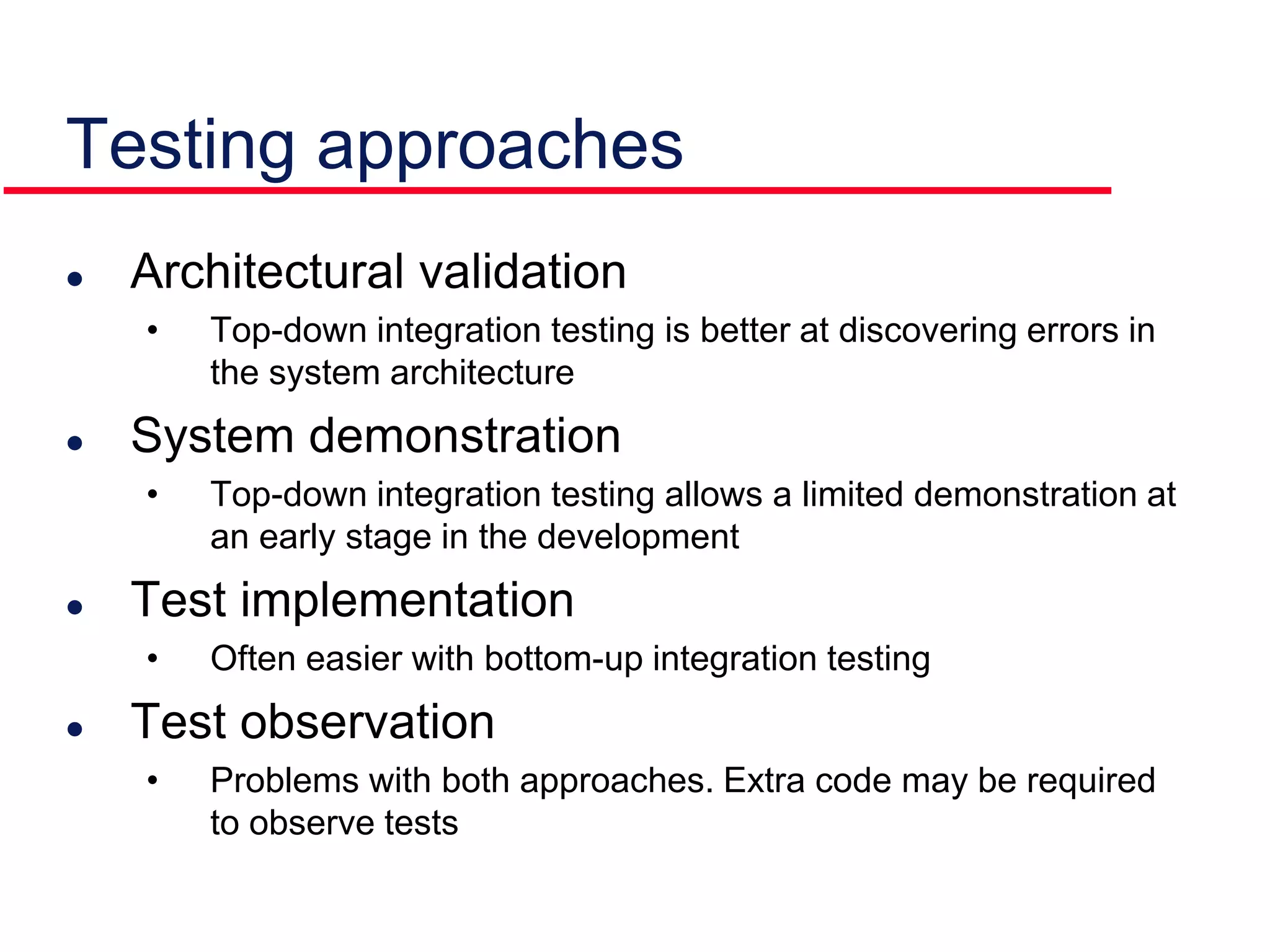 Testing approaches
 Architectural validation
• Top-down integration testing is better at discovering errors in
the system architecture
 System demonstration
• Top-down integration testing allows a limited demonstration at
an early stage in the development
 Test implementation
• Often easier with bottom-up integration testing
 Test observation
• Problems with both approaches. Extra code may be required
to observe tests
 