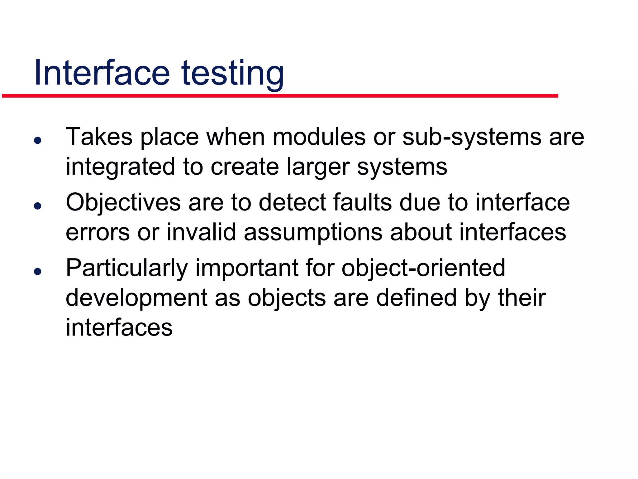  Takes place when modules or sub-systems are
integrated to create larger systems
 Objectives are to detect faults due to interface
errors or invalid assumptions about interfaces
 Particularly important for object-oriented
development as objects are defined by their
interfaces
Interface testing
 