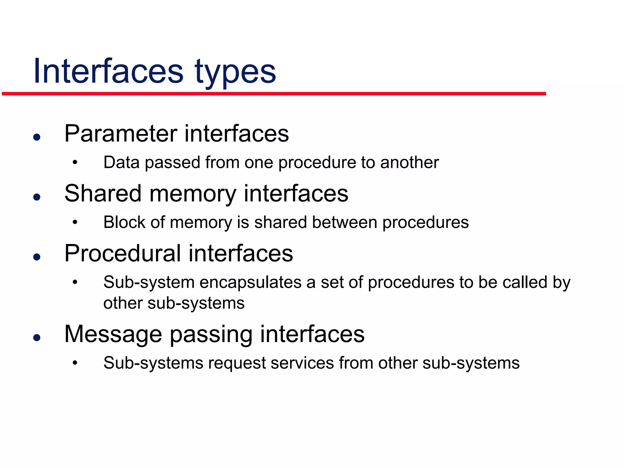 Interfaces types
 Parameter interfaces
• Data passed from one procedure to another
 Shared memory interfaces
• Block of memory is shared between procedures
 Procedural interfaces
• Sub-system encapsulates a set of procedures to be called by
other sub-systems
 Message passing interfaces
• Sub-systems request services from other sub-systems
 