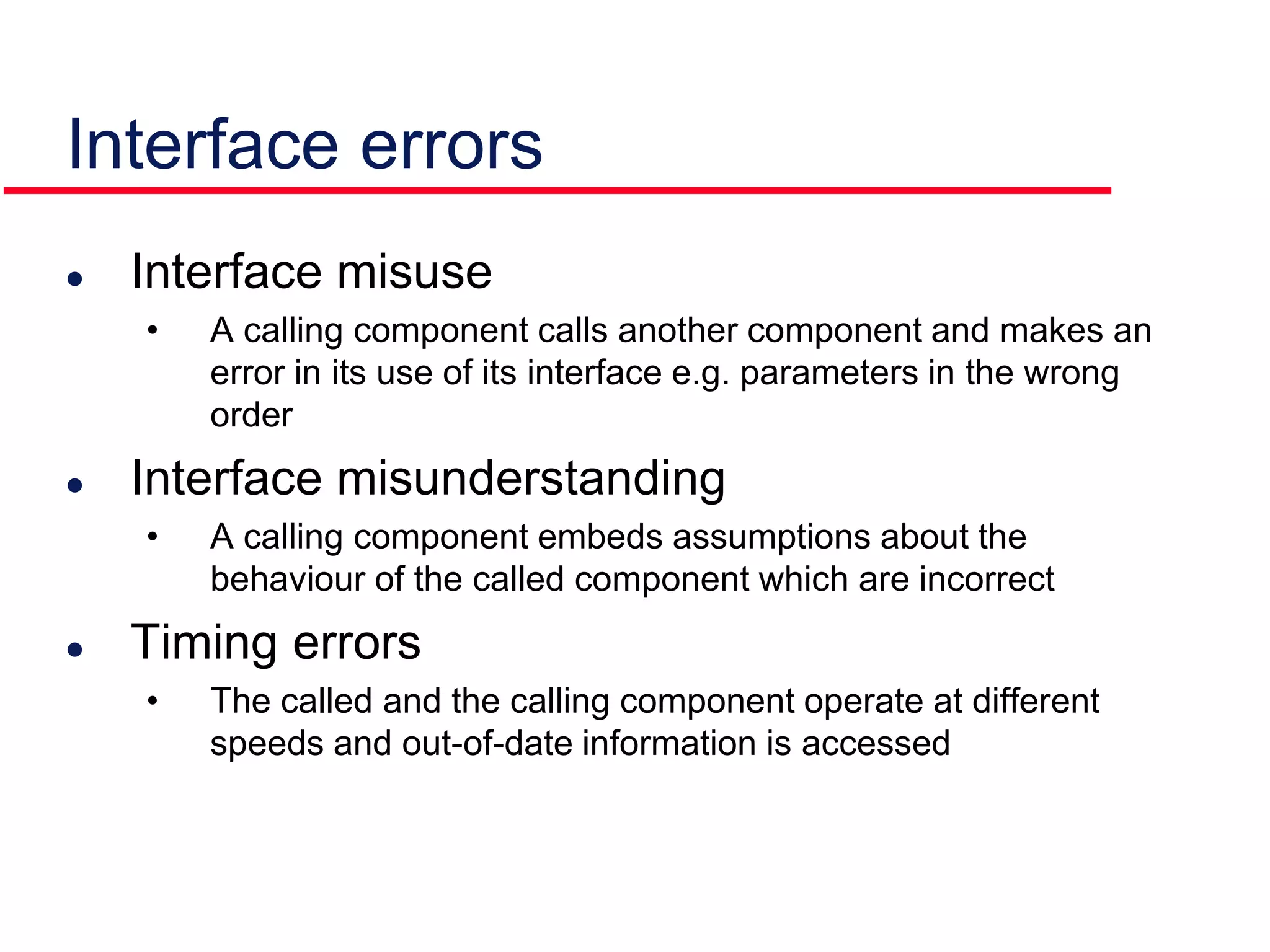 Interface errors
 Interface misuse
• A calling component calls another component and makes an
error in its use of its interface e.g. parameters in the wrong
order
 Interface misunderstanding
• A calling component embeds assumptions about the
behaviour of the called component which are incorrect
 Timing errors
• The called and the calling component operate at different
speeds and out-of-date information is accessed
 