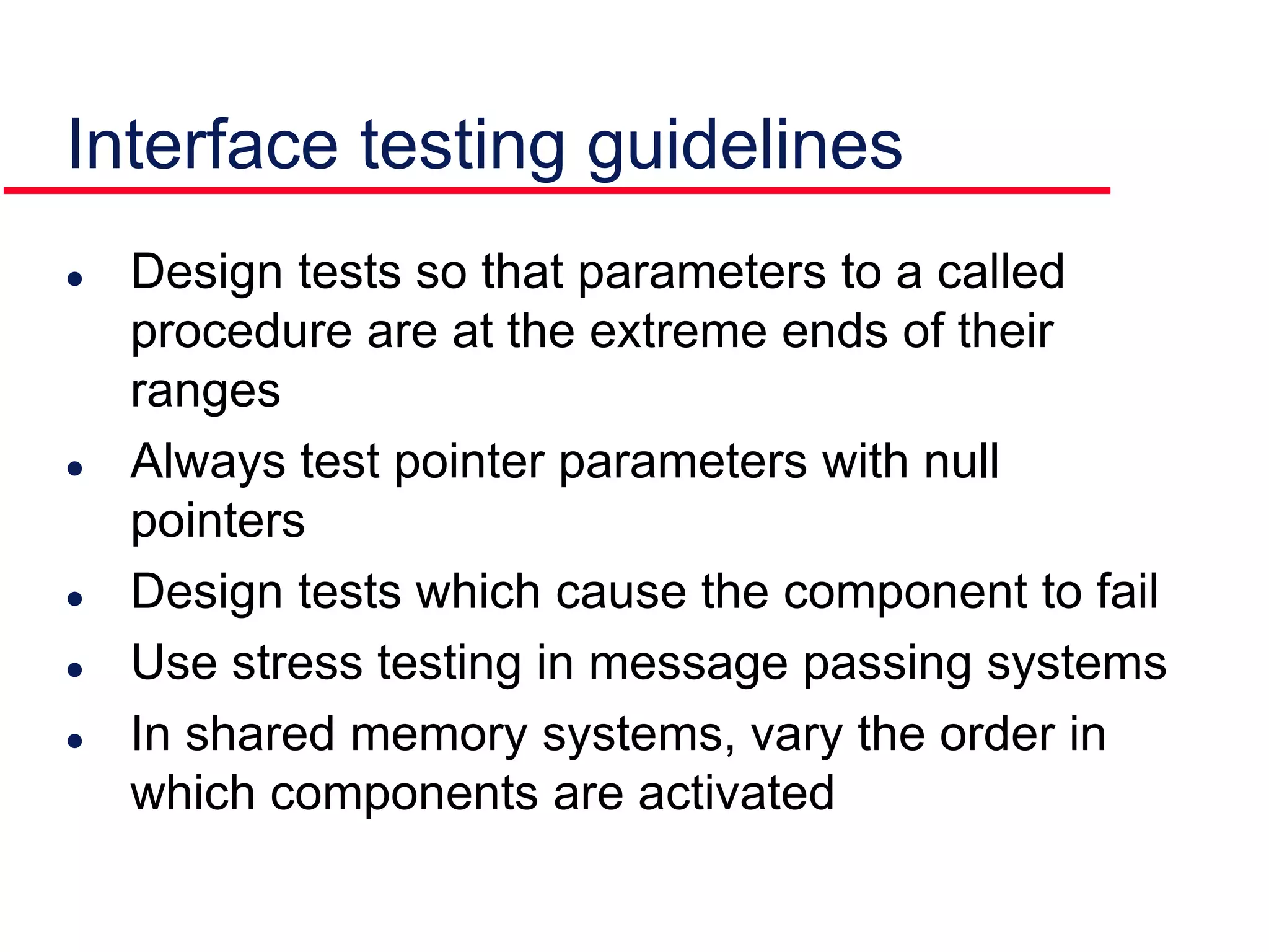Interface testing guidelines
 Design tests so that parameters to a called
procedure are at the extreme ends of their
ranges
 Always test pointer parameters with null
pointers
 Design tests which cause the component to fail
 Use stress testing in message passing systems
 In shared memory systems, vary the order in
which components are activated
 