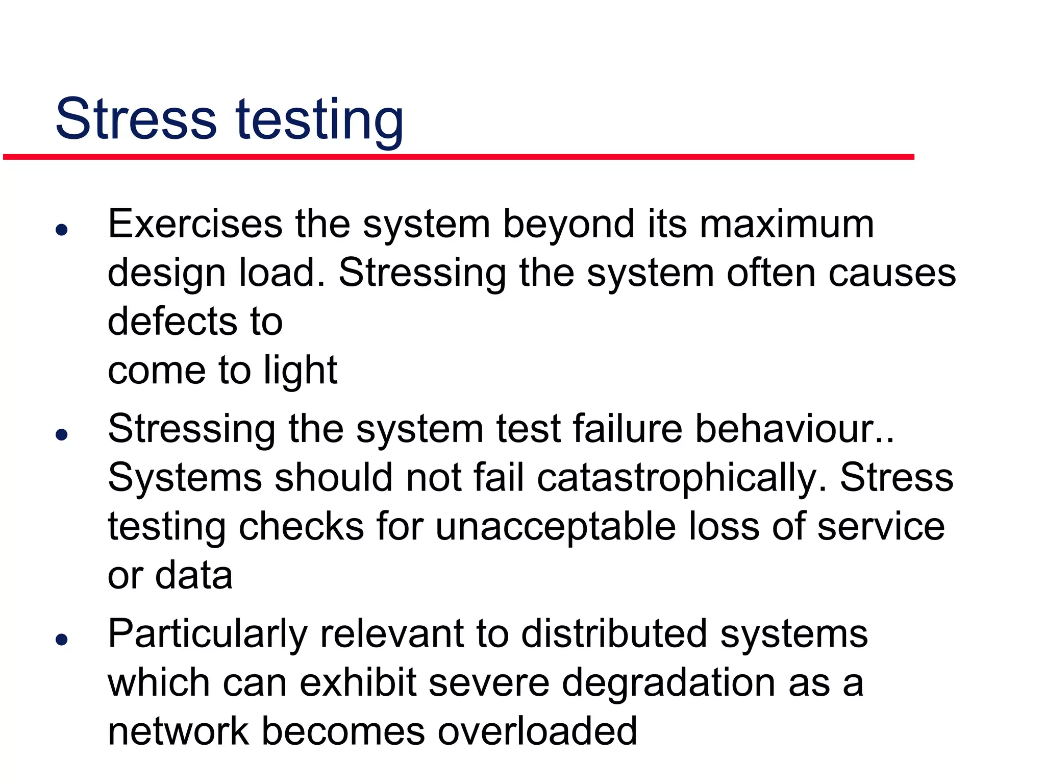Stress testing
 Exercises the system beyond its maximum
design load. Stressing the system often causes
defects to
come to light
 Stressing the system test failure behaviour..
Systems should not fail catastrophically. Stress
testing checks for unacceptable loss of service
or data
 Particularly relevant to distributed systems
which can exhibit severe degradation as a
network becomes overloaded
 