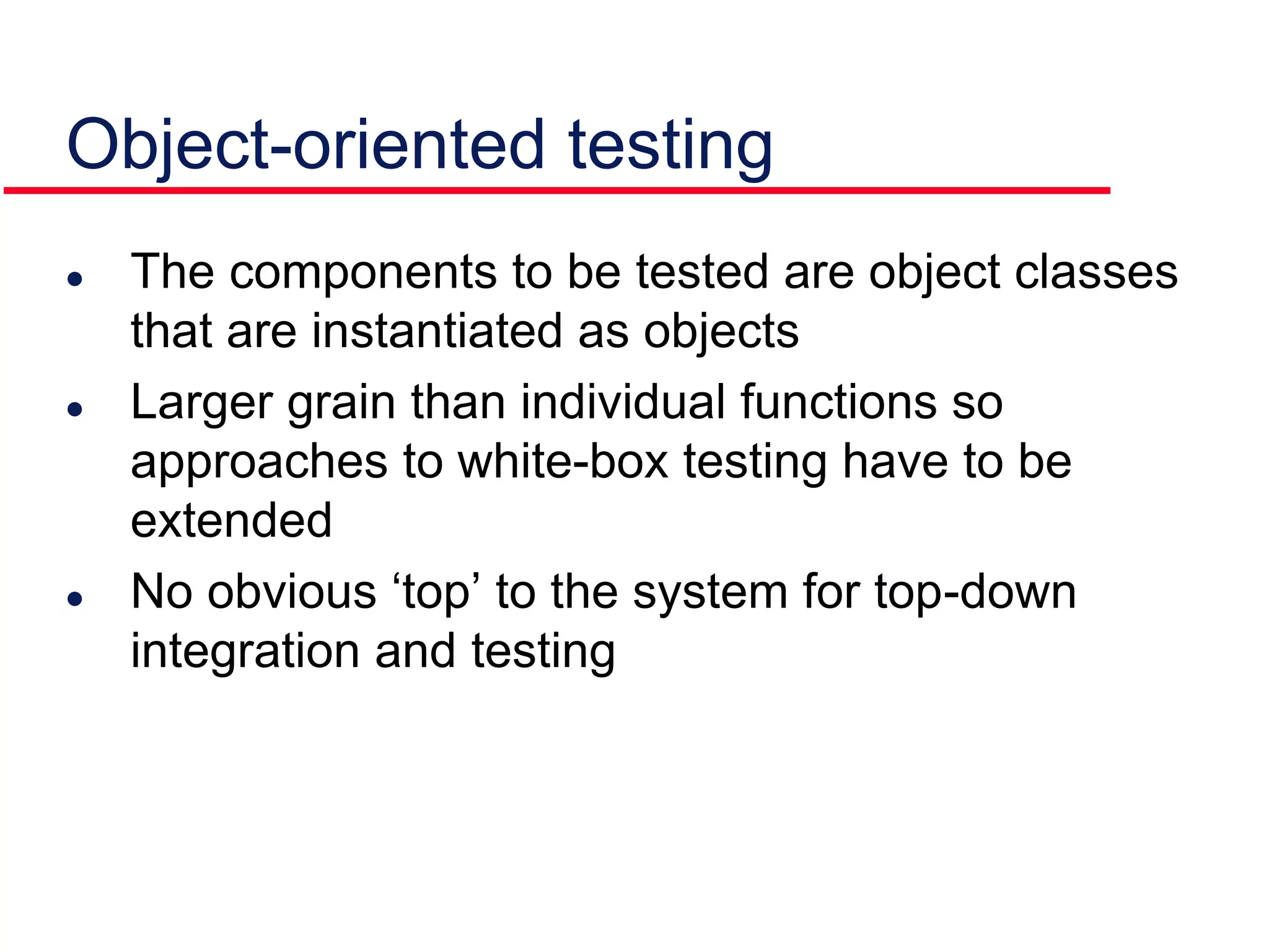 The components to be tested are object classes
that are instantiated as objects
 Larger grain than individual functions so
approaches to white-box testing have to be
extended
 No obvious ‘top’ to the system for top-down
integration and testing
Object-oriented testing
 