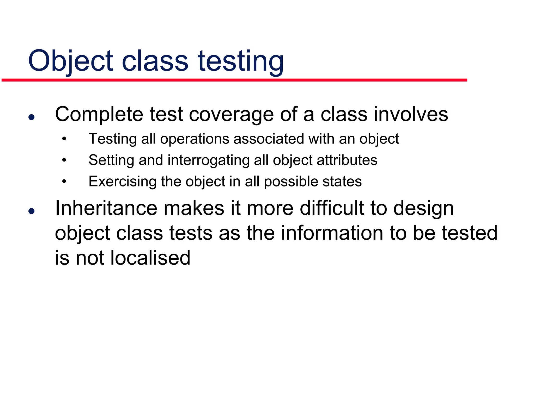 Object class testing
 Complete test coverage of a class involves
• Testing all operations associated with an object
• Setting and interrogating all object attributes
• Exercising the object in all possible states
 Inheritance makes it more difficult to design
object class tests as the information to be tested
is not localised
 