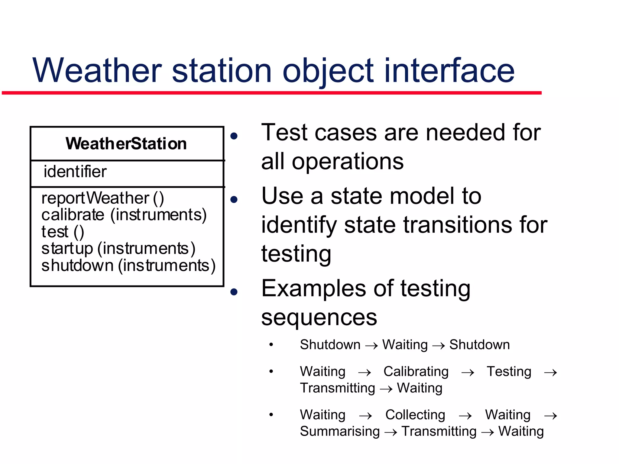 Weather station object interface
 Test cases are needed for
all operations
 Use a state model to
identify state transitions for
testing
 Examples of testing
sequences
• Shutdown  Waiting  Shutdown
• Waiting  Calibrating  Testing 
Transmitting  Waiting
• Waiting  Collecting  Waiting 
Summarising  Transmitting  Waiting
identifier
reportWeather ()
calibrate (instruments)
test ()
startup (instruments)
shutdown (instruments)
WeatherStation
 