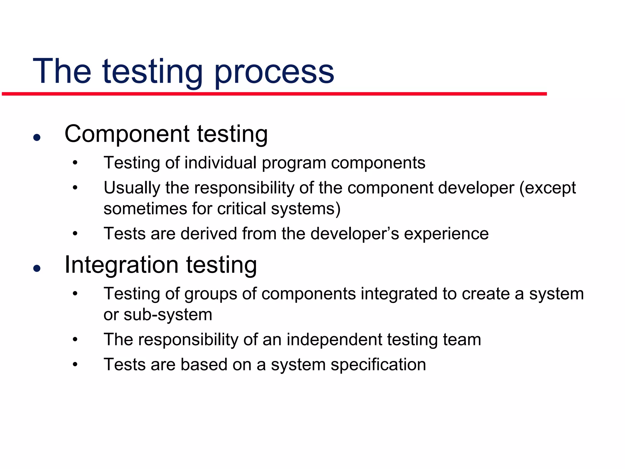 The testing process
 Component testing
• Testing of individual program components
• Usually the responsibility of the component developer (except
sometimes for critical systems)
• Tests are derived from the developer’s experience
 Integration testing
• Testing of groups of components integrated to create a system
or sub-system
• The responsibility of an independent testing team
• Tests are based on a system specification
 