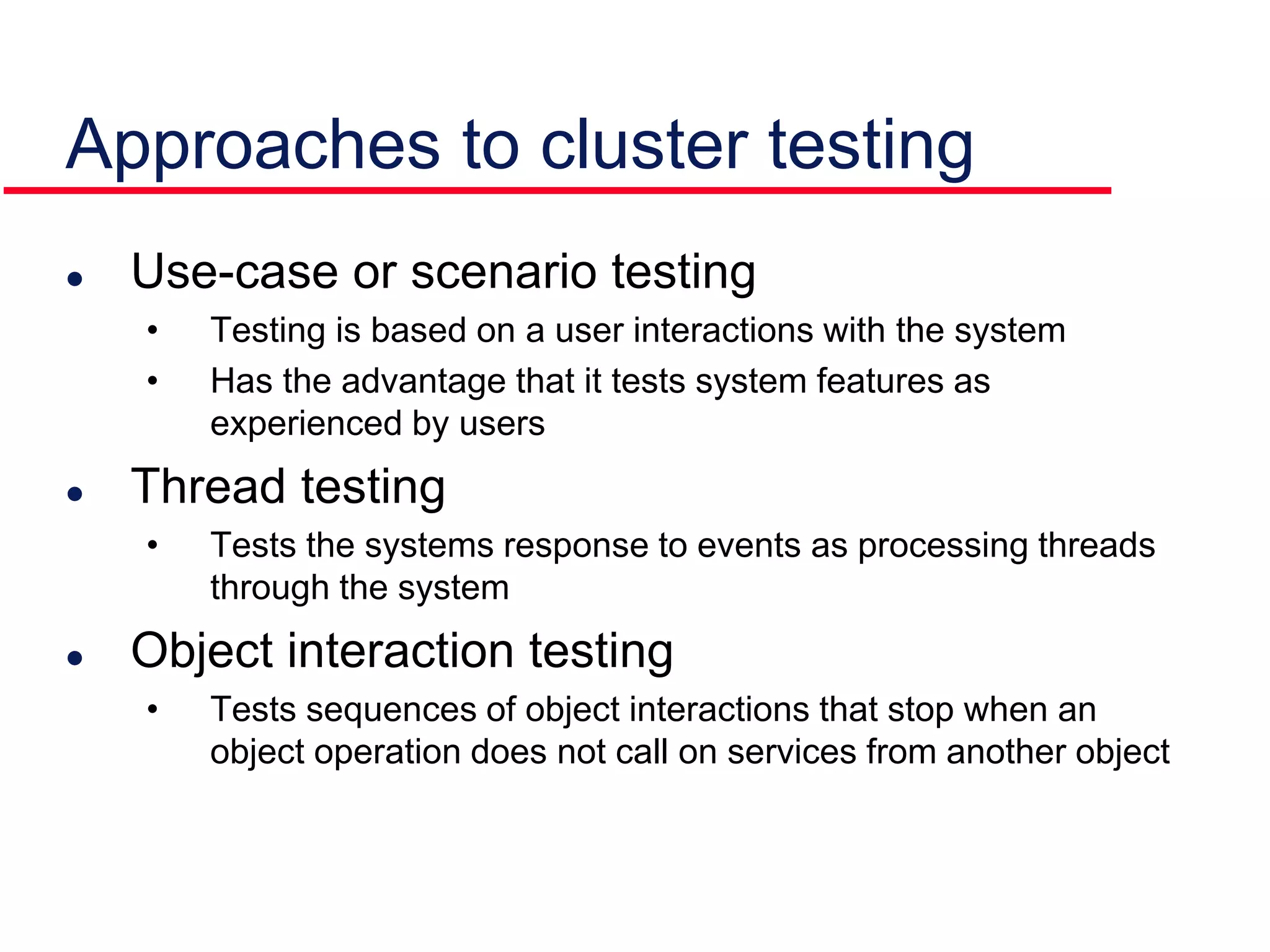 Approaches to cluster testing
 Use-case or scenario testing
• Testing is based on a user interactions with the system
• Has the advantage that it tests system features as
experienced by users
 Thread testing
• Tests the systems response to events as processing threads
through the system
 Object interaction testing
• Tests sequences of object interactions that stop when an
object operation does not call on services from another object
 