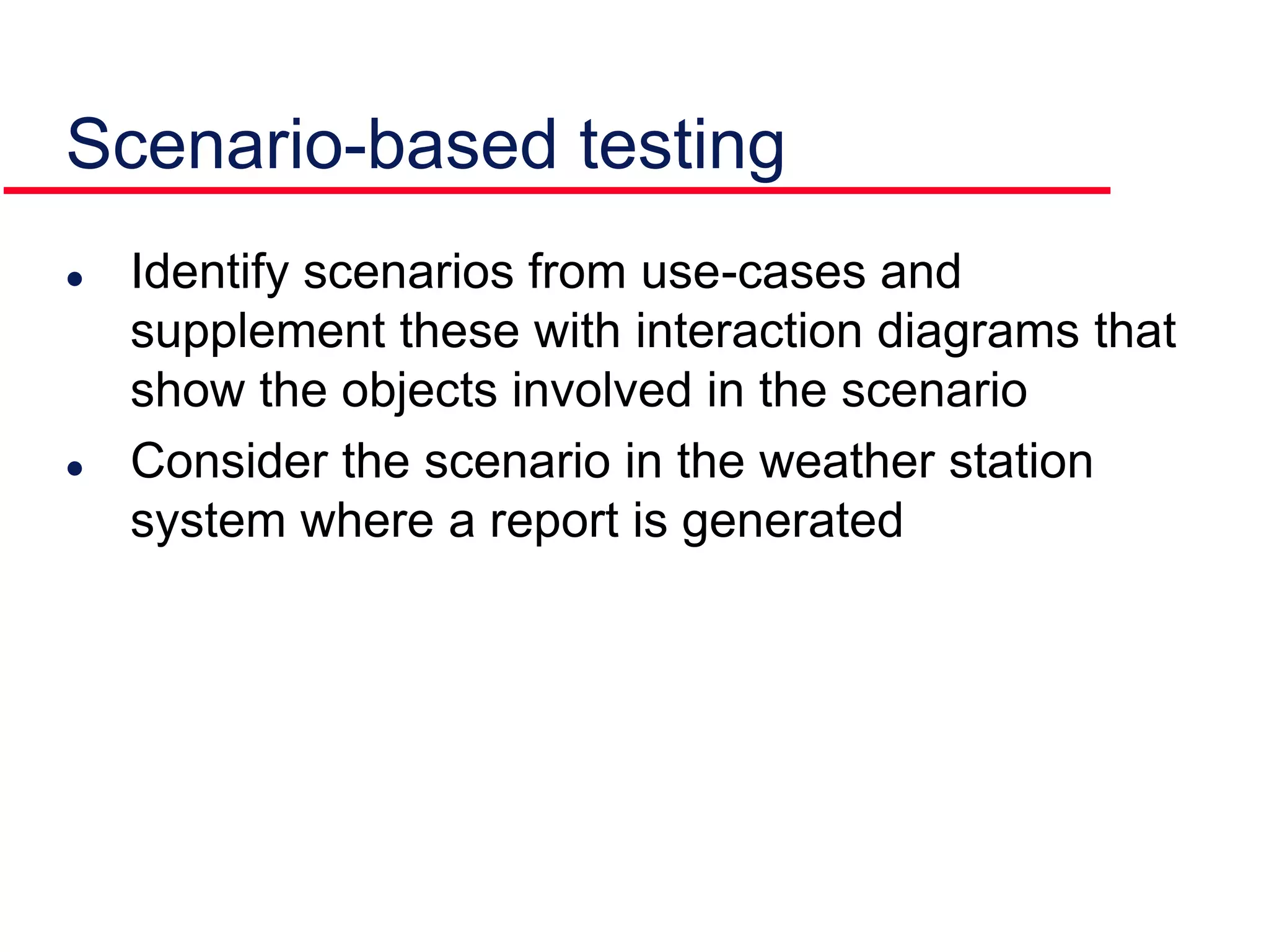 Scenario-based testing
 Identify scenarios from use-cases and
supplement these with interaction diagrams that
show the objects involved in the scenario
 Consider the scenario in the weather station
system where a report is generated
 