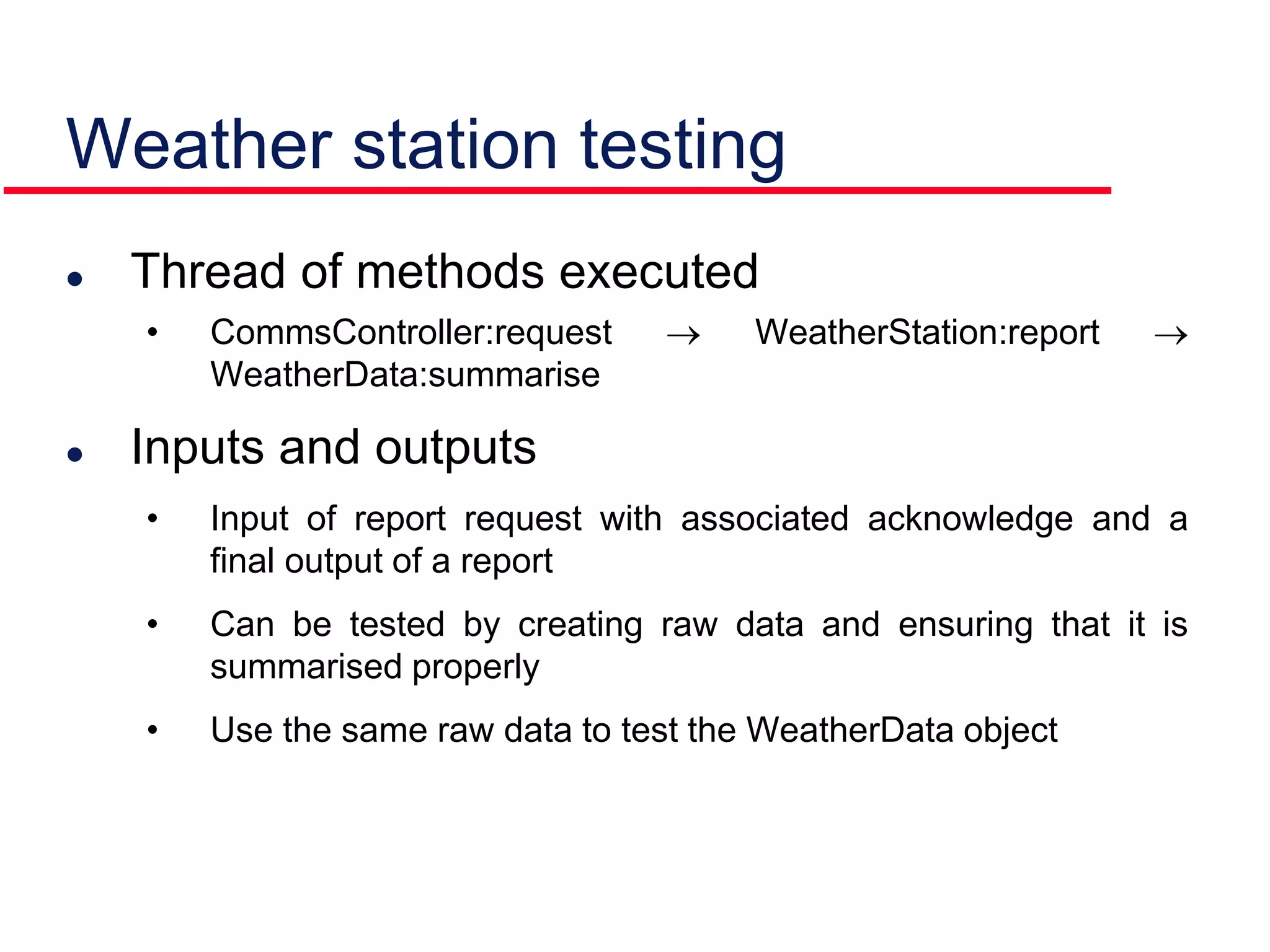 Weather station testing
 Thread of methods executed
• CommsController:request  WeatherStation:report 
WeatherData:summarise
 Inputs and outputs
• Input of report request with associated acknowledge and a
final output of a report
• Can be tested by creating raw data and ensuring that it is
summarised properly
• Use the same raw data to test the WeatherData object
 