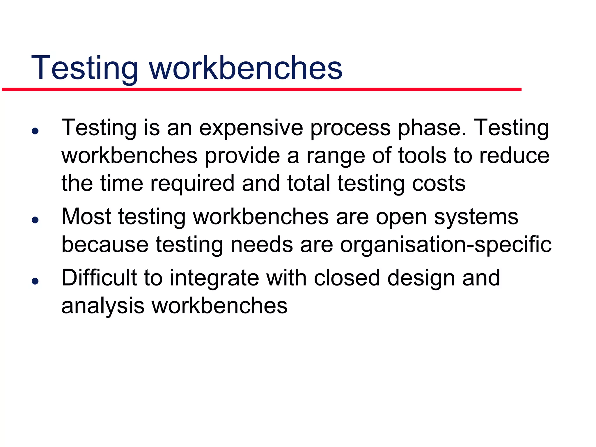Testing workbenches
 Testing is an expensive process phase. Testing
workbenches provide a range of tools to reduce
the time required and total testing costs
 Most testing workbenches are open systems
because testing needs are organisation-specific
 Difficult to integrate with closed design and
analysis workbenches
 