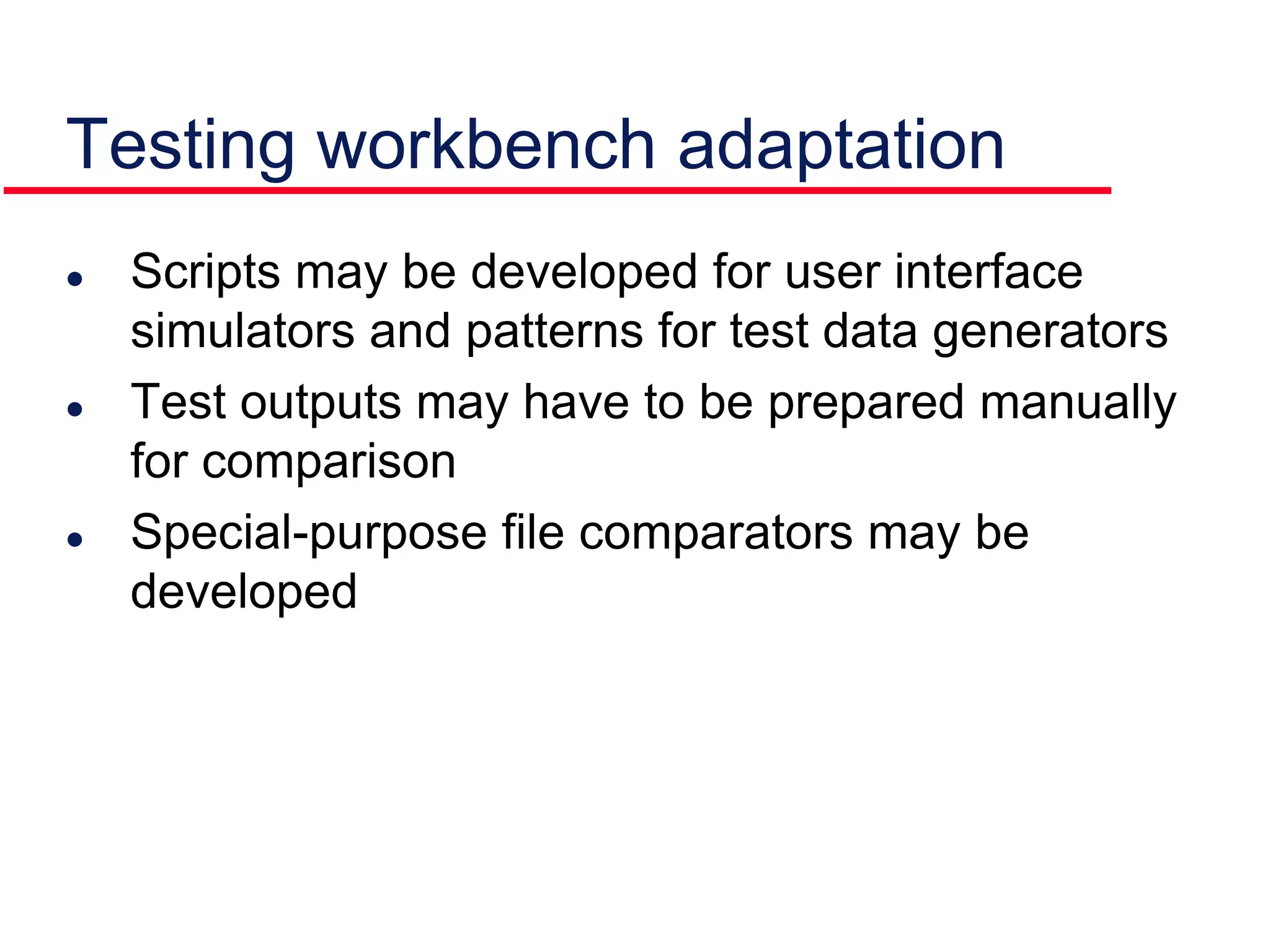 Testing workbench adaptation
 Scripts may be developed for user interface
simulators and patterns for test data generators
 Test outputs may have to be prepared manually
for comparison
 Special-purpose file comparators may be
developed
 