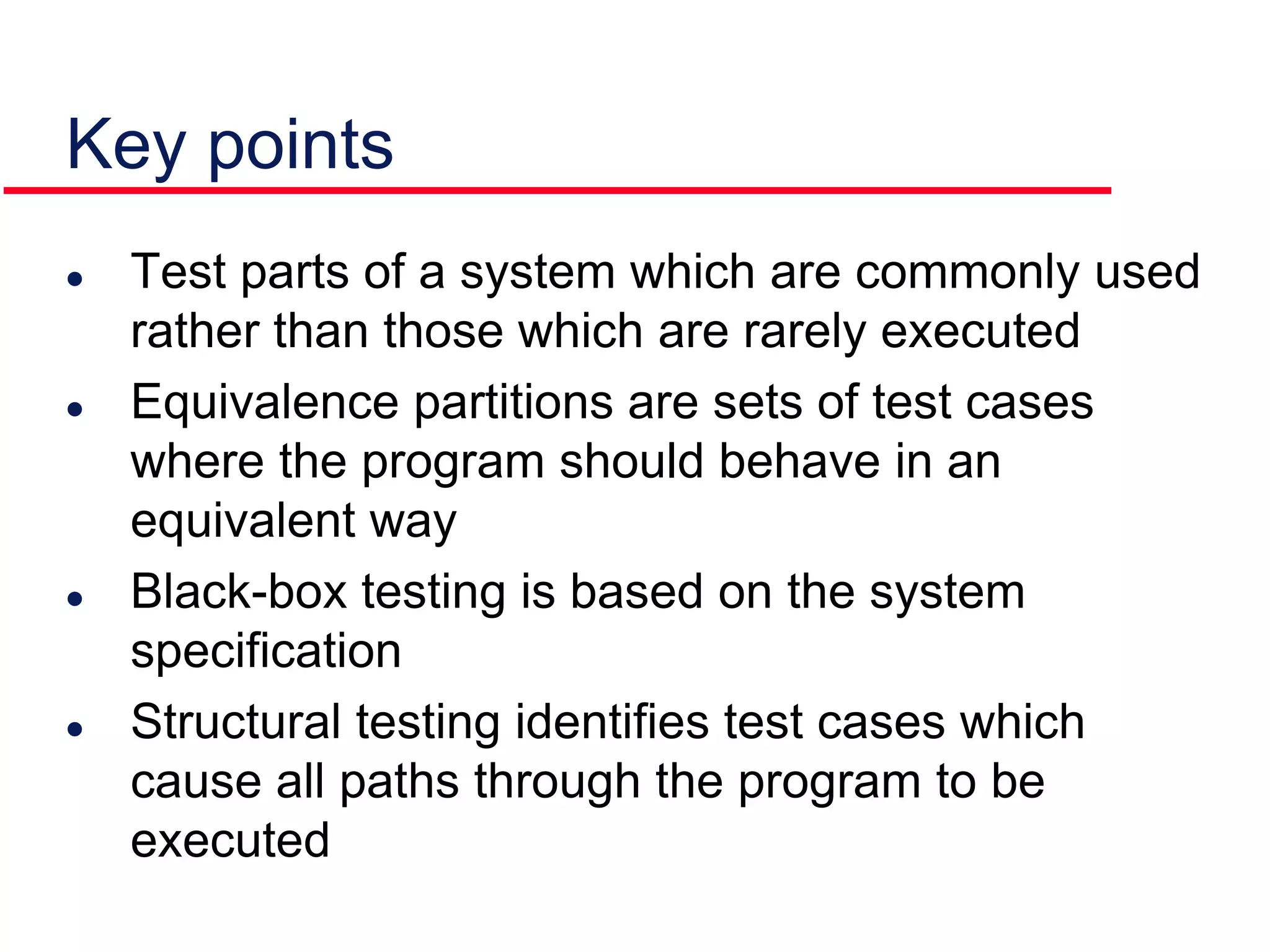Key points
 Test parts of a system which are commonly used
rather than those which are rarely executed
 Equivalence partitions are sets of test cases
where the program should behave in an
equivalent way
 Black-box testing is based on the system
specification
 Structural testing identifies test cases which
cause all paths through the program to be
executed
 