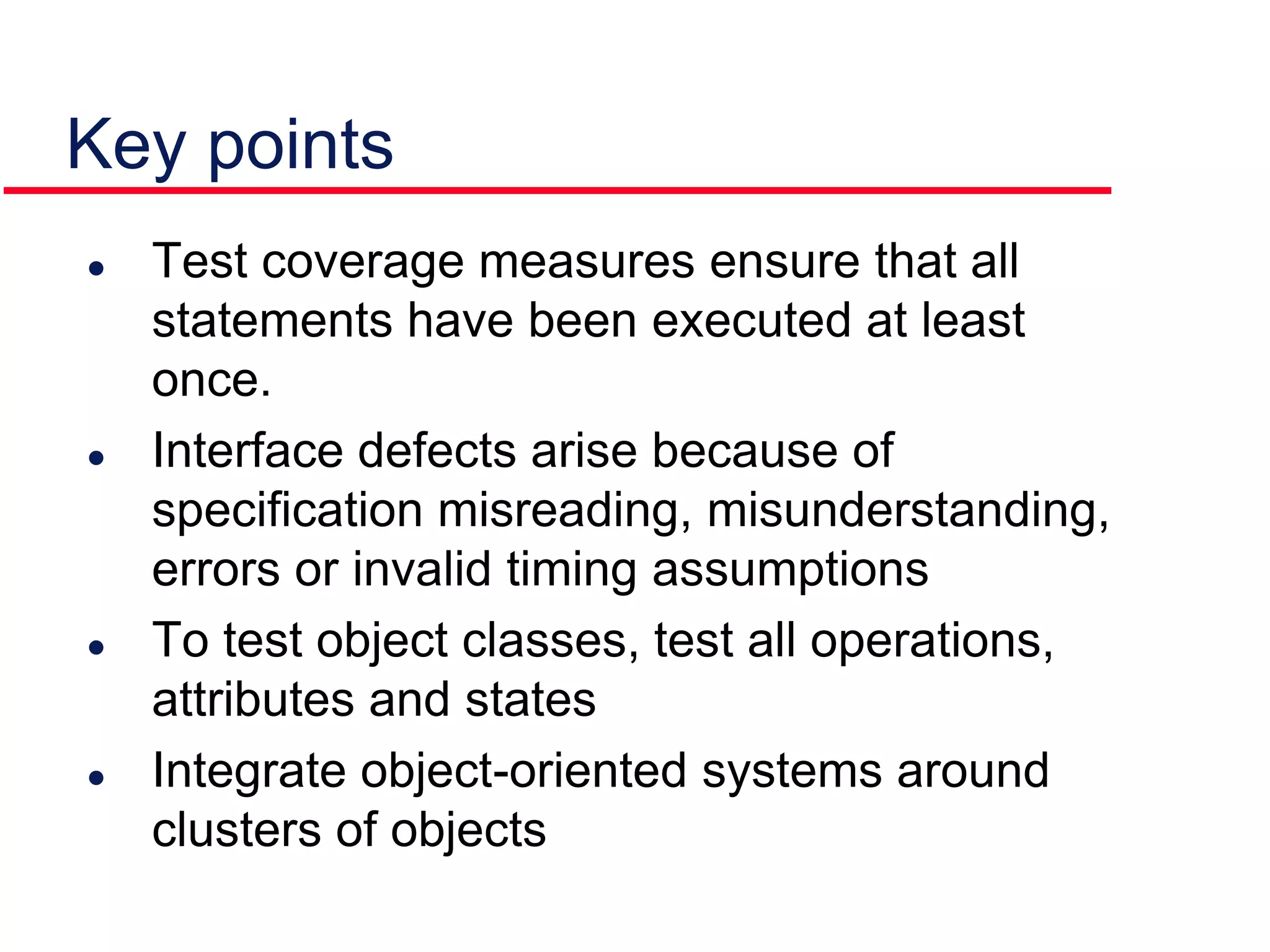 Key points
 Test coverage measures ensure that all
statements have been executed at least
once.
 Interface defects arise because of
specification misreading, misunderstanding,
errors or invalid timing assumptions
 To test object classes, test all operations,
attributes and states
 Integrate object-oriented systems around
clusters of objects
 