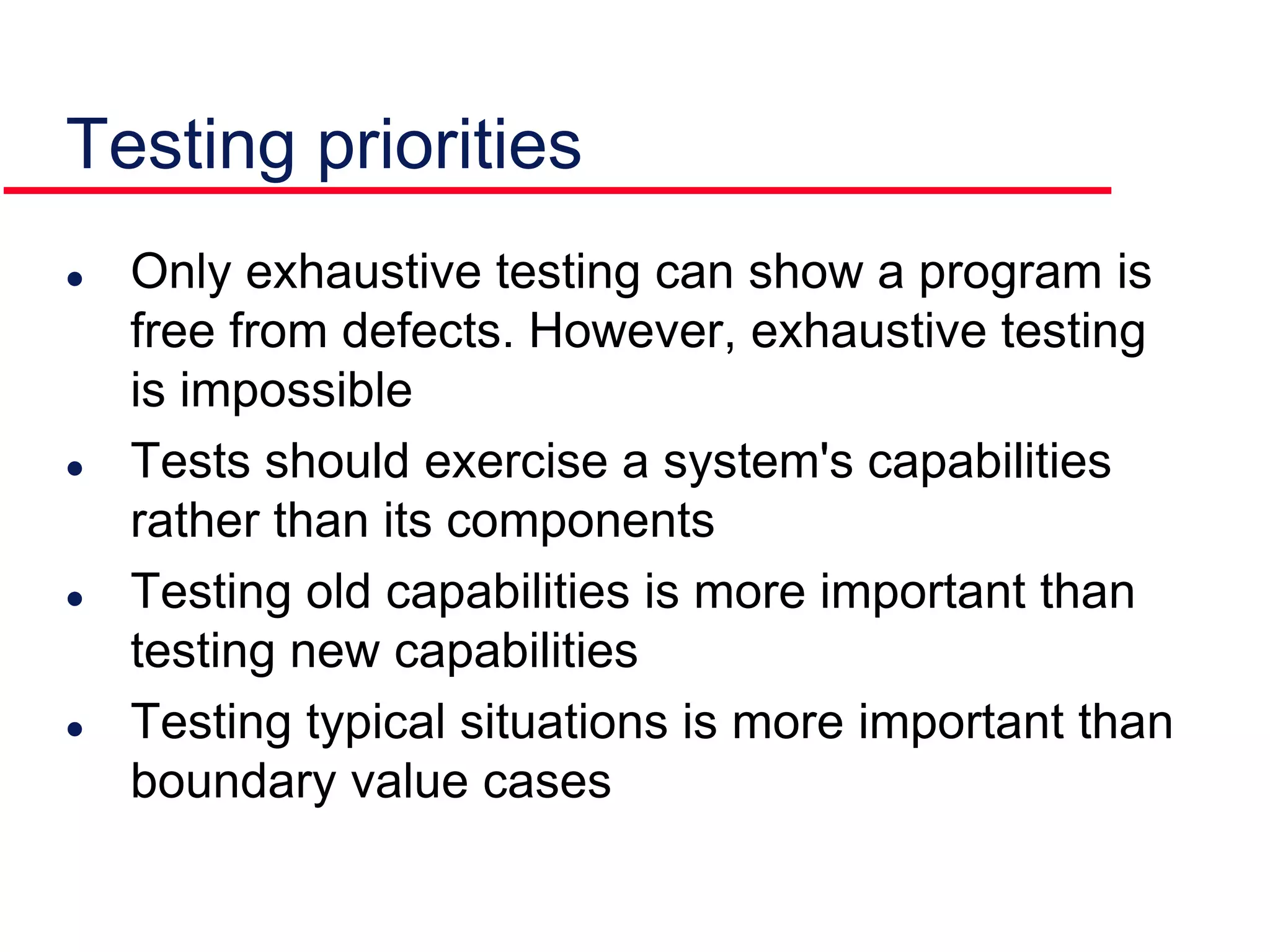  Only exhaustive testing can show a program is
free from defects. However, exhaustive testing
is impossible
 Tests should exercise a system's capabilities
rather than its components
 Testing old capabilities is more important than
testing new capabilities
 Testing typical situations is more important than
boundary value cases
Testing priorities
 