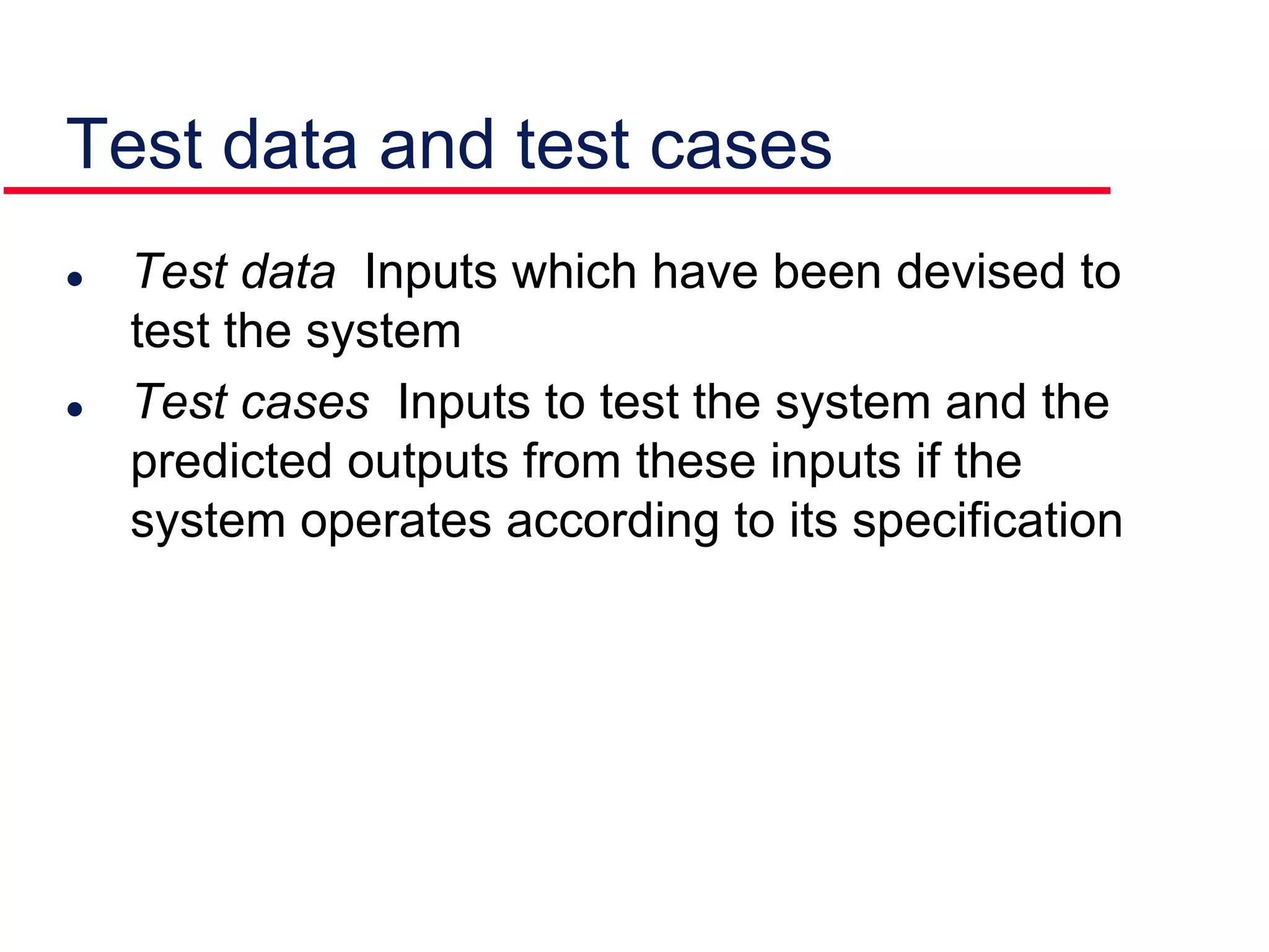  Test data Inputs which have been devised to
test the system
 Test cases Inputs to test the system and the
predicted outputs from these inputs if the
system operates according to its specification
Test data and test cases
 
