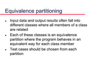 Equivalence partitioning
 Input data and output results often fall into
different classes where all members of a class
are related
 Each of these classes is an equivalence
partition where the program behaves in an
equivalent way for each class member
 Test cases should be chosen from each
partition
 