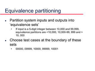  Partition system inputs and outputs into
‘equivalence sets’
• If input is a 5-digit integer between 10,000 and 99,999,
equivalence partitions are <10,000, 10,000-99, 999 and >
10, 000
 Choose test cases at the boundary of these
sets
• 00000, 09999, 10000, 99999, 10001
Equivalence partitioning
 