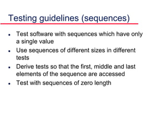 Testing guidelines (sequences)
 Test software with sequences which have only
a single value
 Use sequences of different sizes in different
tests
 Derive tests so that the first, middle and last
elements of the sequence are accessed
 Test with sequences of zero length
 