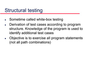  Sometime called white-box testing
 Derivation of test cases according to program
structure. Knowledge of the program is used to
identify additional test cases
 Objective is to exercise all program statements
(not all path combinations)
Structural testing
 