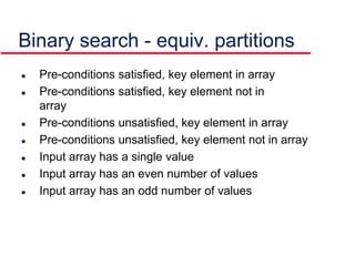  Pre-conditions satisfied, key element in array
 Pre-conditions satisfied, key element not in
array
 Pre-conditions unsatisfied, key element in array
 Pre-conditions unsatisfied, key element not in array
 Input array has a single value
 Input array has an even number of values
 Input array has an odd number of values
Binary search - equiv. partitions
 