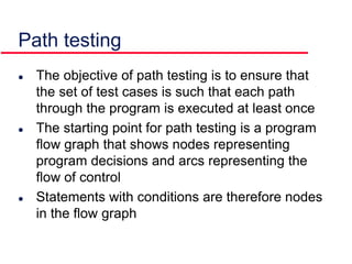 Path testing
 The objective of path testing is to ensure that
the set of test cases is such that each path
through the program is executed at least once
 The starting point for path testing is a program
flow graph that shows nodes representing
program decisions and arcs representing the
flow of control
 Statements with conditions are therefore nodes
in the flow graph
 