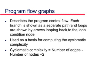  Describes the program control flow. Each
branch is shown as a separate path and loops
are shown by arrows looping back to the loop
condition node
 Used as a basis for computing the cyclomatic
complexity
 Cyclomatic complexity = Number of edges -
Number of nodes +2
Program flow graphs
 