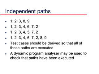  1, 2, 3, 8, 9
 1, 2, 3, 4, 6, 7, 2
 1, 2, 3, 4, 5, 7, 2
 1, 2, 3, 4, 6, 7, 2, 8, 9
 Test cases should be derived so that all of
these paths are executed
 A dynamic program analyser may be used to
check that paths have been executed
Independent paths
 