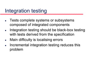 Integration testing
 Tests complete systems or subsystems
composed of integrated components
 Integration testing should be black-box testing
with tests derived from the specification
 Main difficulty is localising errors
 Incremental integration testing reduces this
problem
 