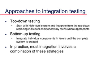 Approaches to integration testing
 Top-down testing
• Start with high-level system and integrate from the top-down
replacing individual components by stubs where appropriate
 Bottom-up testing
• Integrate individual components in levels until the complete
system is created
 In practice, most integration involves a
combination of these strategies
 