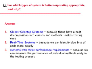 Answer:
1. Object-Oriented Systems – because these have a neat
decomposition into classes and methods –makes testing
easy
2. Real-Time Systems – because we can identify slow bits of
code more quickly
3. systems with strict performance requirements – because we
can measure the performance of individual methods early in
the testing process
Q: For which types of system is bottom-up testing appropriate,
and why?
 