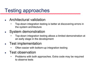 Testing approaches
 Architectural validation
• Top-down integration testing is better at discovering errors in
the system architecture
 System demonstration
• Top-down integration testing allows a limited demonstration at
an early stage in the development
 Test implementation
• Often easier with bottom-up integration testing
 Test observation
• Problems with both approaches. Extra code may be required
to observe tests
 