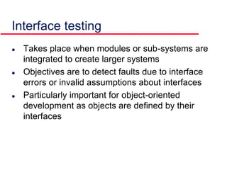  Takes place when modules or sub-systems are
integrated to create larger systems
 Objectives are to detect faults due to interface
errors or invalid assumptions about interfaces
 Particularly important for object-oriented
development as objects are defined by their
interfaces
Interface testing
 