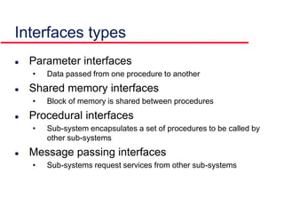 Interfaces types
 Parameter interfaces
• Data passed from one procedure to another
 Shared memory interfaces
• Block of memory is shared between procedures
 Procedural interfaces
• Sub-system encapsulates a set of procedures to be called by
other sub-systems
 Message passing interfaces
• Sub-systems request services from other sub-systems
 