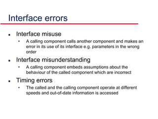 Interface errors
 Interface misuse
• A calling component calls another component and makes an
error in its use of its interface e.g. parameters in the wrong
order
 Interface misunderstanding
• A calling component embeds assumptions about the
behaviour of the called component which are incorrect
 Timing errors
• The called and the calling component operate at different
speeds and out-of-date information is accessed
 
